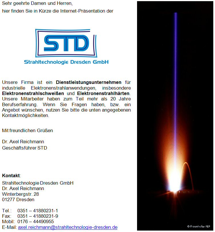 Die Firma Strahltechnologie Dresden GmbH (STD) ist ein Dienstleistungsunternehmen für industrielle Elektronenstrahlanwendungen, insbesondere Elektronenstrahlschweißen und Elektronenstrahlhärten. Unsere Mitarbeiter haben zum Teil mehr als 20 Jahre Berufserfahrung.